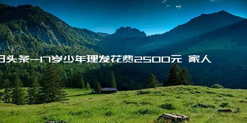 今日头条-17岁少年理发花费2500元 家人已报警